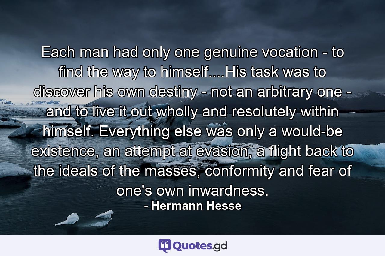 Each man had only one genuine vocation - to find the way to himself....His task was to discover his own destiny - not an arbitrary one - and to live it out wholly and resolutely within himself. Everything else was only a would-be existence, an attempt at evasion, a flight back to the ideals of the masses, conformity and fear of one's own inwardness. - Quote by Hermann Hesse