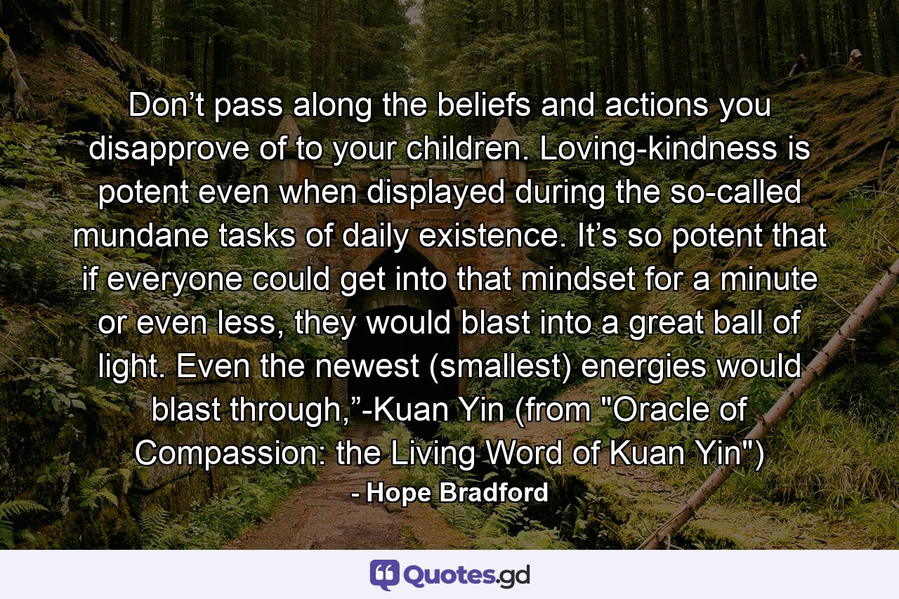 Don’t pass along the beliefs and actions you disapprove of to your children. Loving-kindness is potent even when displayed during the so-called mundane tasks of daily existence. It’s so potent that if everyone could get into that mindset for a minute or even less, they would blast into a great ball of light. Even the newest (smallest) energies would blast through,”-Kuan Yin (from 