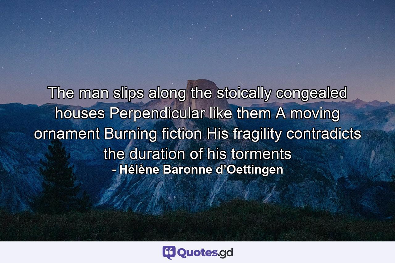 The man slips along the stoically congealed houses Perpendicular like them A moving ornament Burning fiction His fragility contradicts the duration of his torments - Quote by Hélène Baronne d’Oettingen