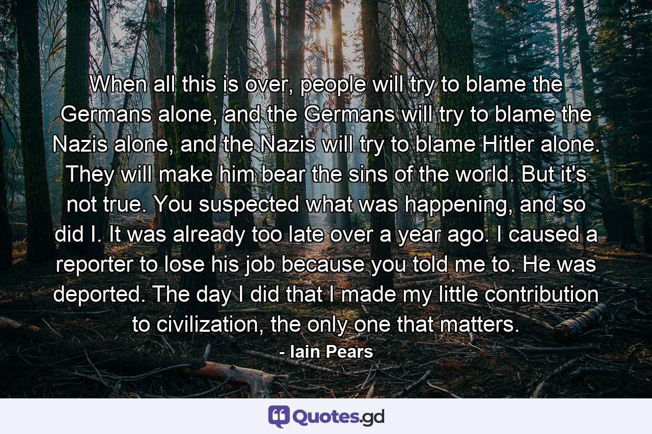 When all this is over, people will try to blame the Germans alone, and the Germans will try to blame the Nazis alone, and the Nazis will try to blame Hitler alone. They will make him bear the sins of the world. But it's not true. You suspected what was happening, and so did I. It was already too late over a year ago. I caused a reporter to lose his job because you told me to. He was deported. The day I did that I made my little contribution to civilization, the only one that matters. - Quote by Iain Pears