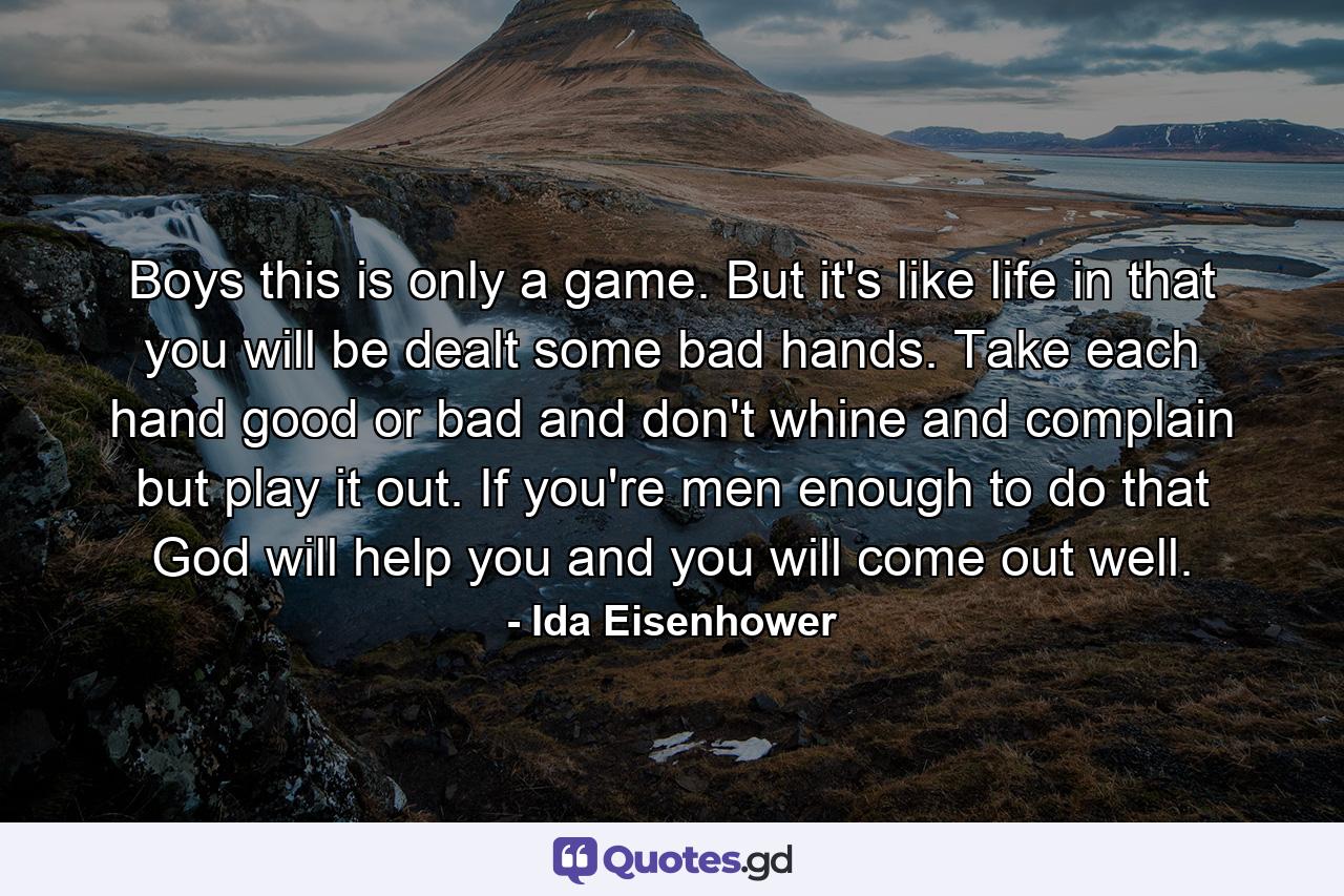 Boys  this is only a game. But it's like life in that you will be dealt some bad hands. Take each hand  good or bad  and don't whine and complain  but play it out. If you're men enough to do that  God will help you and you will come out well. - Quote by Ida Eisenhower