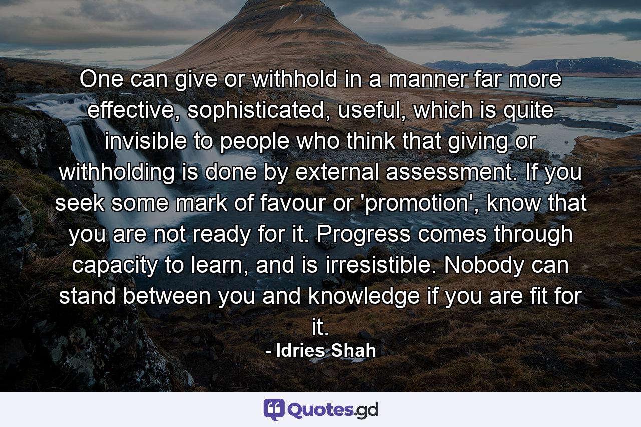 One can give or withhold in a manner far more effective, sophisticated, useful, which is quite invisible to people who think that giving or withholding is done by external assessment. If you seek some mark of favour or 'promotion', know that you are not ready for it. Progress comes through capacity to learn, and is irresistible. Nobody can stand between you and knowledge if you are fit for it. - Quote by Idries Shah