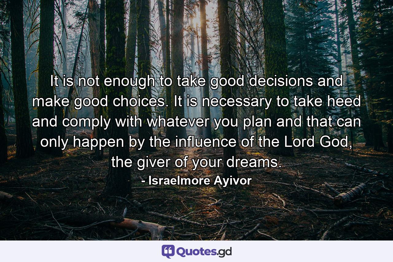 It is not enough to take good decisions and make good choices. It is necessary to take heed and comply with whatever you plan and that can only happen by the influence of the Lord God, the giver of your dreams. - Quote by Israelmore Ayivor