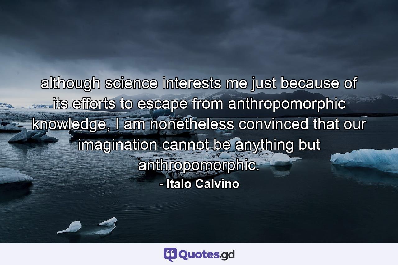 although science interests me just because of its efforts to escape from anthropomorphic knowledge, I am nonetheless convinced that our imagination cannot be anything but anthropomorphic. - Quote by Italo Calvino