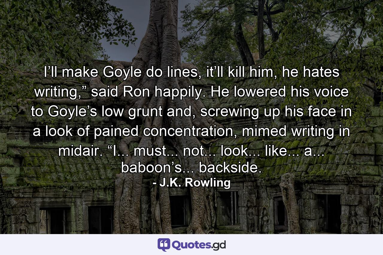 I’ll make Goyle do lines, it’ll kill him, he hates writing,” said Ron happily. He lowered his voice to Goyle’s low grunt and, screwing up his face in a look of pained concentration, mimed writing in midair. “I... must... not... look... like... a... baboon’s... backside. - Quote by J.K. Rowling