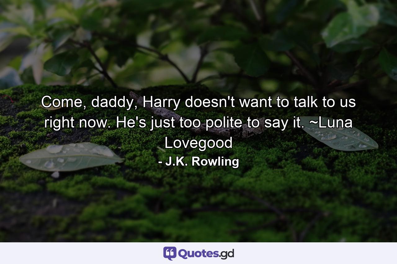 Come, daddy, Harry doesn't want to talk to us right now. He's just too polite to say it. ~Luna Lovegood - Quote by J.K. Rowling