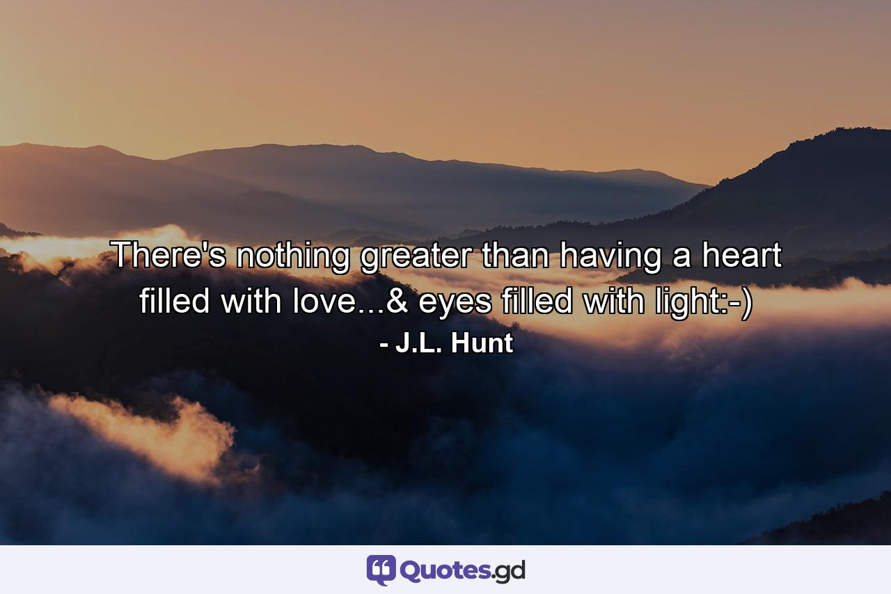 There's nothing greater than having a heart filled with love...& eyes filled with light:-) - Quote by J.L. Hunt