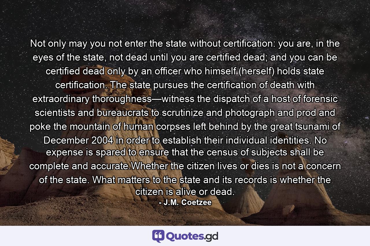 Not only may you not enter the state without certification: you are, in the eyes of the state, not dead until you are certified dead; and you can be certified dead only by an officer who himself (herself) holds state certification. The state pursues the certification of death with extraordinary thoroughness—witness the dispatch of a host of forensic scientists and bureaucrats to scrutinize and photograph and prod and poke the mountain of human corpses left behind by the great tsunami of December 2004 in order to establish their individual identities. No expense is spared to ensure that the census of subjects shall be complete and accurate.Whether the citizen lives or dies is not a concern of the state. What matters to the state and its records is whether the citizen is alive or dead. - Quote by J.M. Coetzee