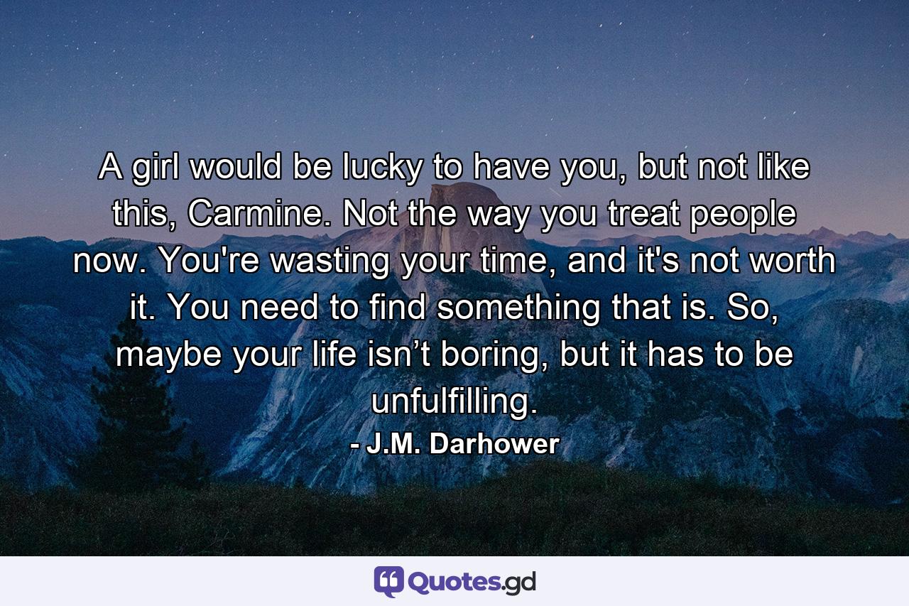 A girl would be lucky to have you, but not like this, Carmine. Not the way you treat people now. You're wasting your time, and it's not worth it. You need to find something that is. So, maybe your life isn’t boring, but it has to be unfulfilling. - Quote by J.M. Darhower