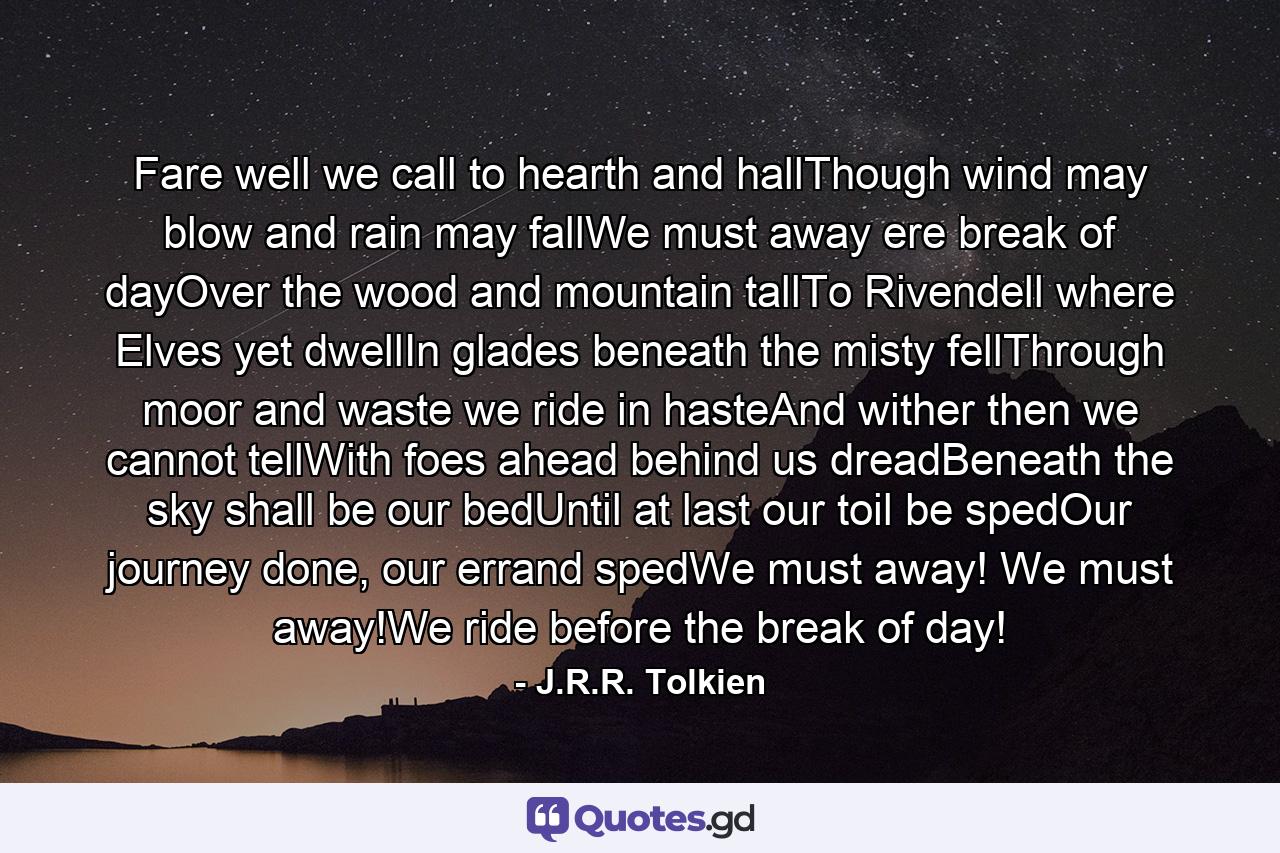 Fare well we call to hearth and hallThough wind may blow and rain may fallWe must away ere break of dayOver the wood and mountain tallTo Rivendell where Elves yet dwellIn glades beneath the misty fellThrough moor and waste we ride in hasteAnd wither then we cannot tellWith foes ahead behind us dreadBeneath the sky shall be our bedUntil at last our toil be spedOur journey done, our errand spedWe must away! We must away!We ride before the break of day! - Quote by J.R.R. Tolkien