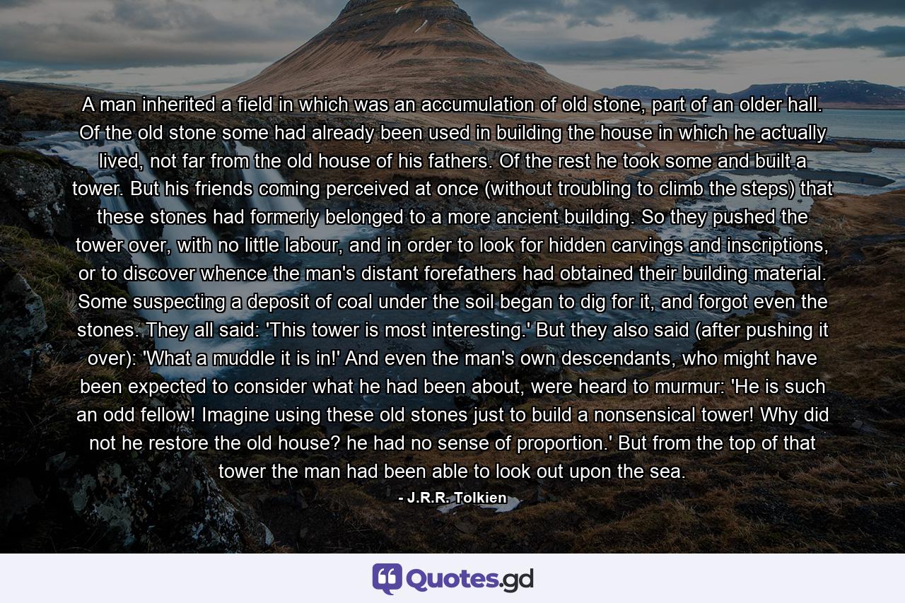 A man inherited a field in which was an accumulation of old stone, part of an older hall. Of the old stone some had already been used in building the house in which he actually lived, not far from the old house of his fathers. Of the rest he took some and built a tower. But his friends coming perceived at once (without troubling to climb the steps) that these stones had formerly belonged to a more ancient building. So they pushed the tower over, with no little labour, and in order to look for hidden carvings and inscriptions, or to discover whence the man's distant forefathers had obtained their building material. Some suspecting a deposit of coal under the soil began to dig for it, and forgot even the stones. They all said: 'This tower is most interesting.' But they also said (after pushing it over): 'What a muddle it is in!' And even the man's own descendants, who might have been expected to consider what he had been about, were heard to murmur: 'He is such an odd fellow! Imagine using these old stones just to build a nonsensical tower! Why did not he restore the old house? he had no sense of proportion.' But from the top of that tower the man had been able to look out upon the sea. - Quote by J.R.R. Tolkien