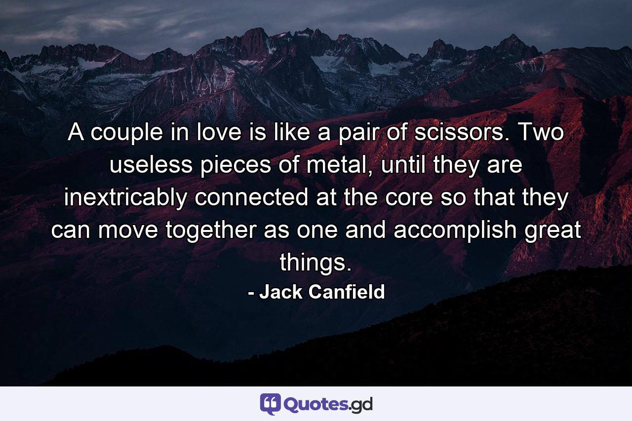 A couple in love is like a pair of scissors. Two useless pieces of metal, until they are inextricably connected at the core so that they can move together as one and accomplish great things. - Quote by Jack Canfield