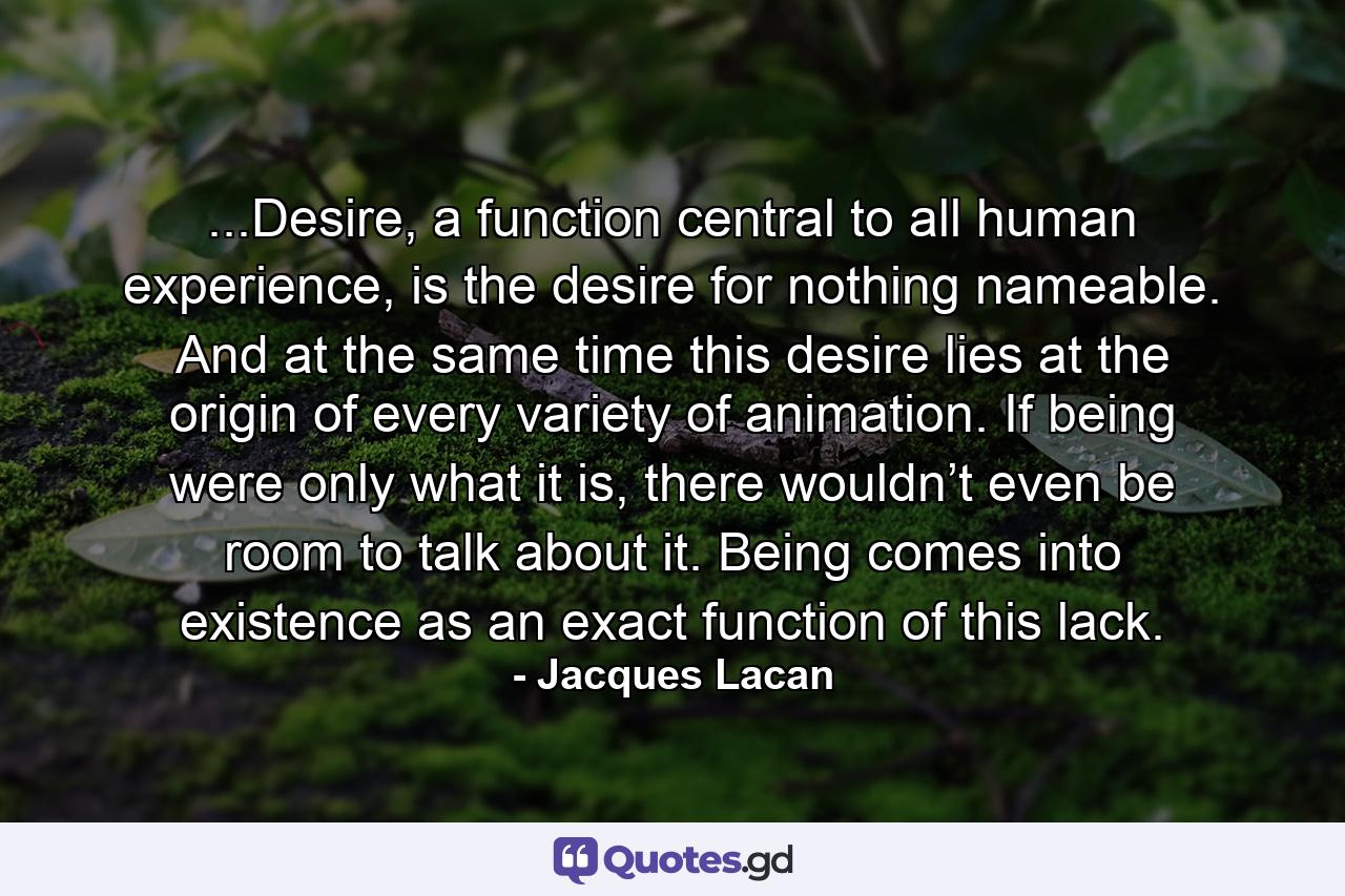 ...Desire, a function central to all human experience, is the desire for nothing nameable. And at the same time this desire lies at the origin of every variety of animation. If being were only what it is, there wouldn’t even be room to talk about it. Being comes into existence as an exact function of this lack. - Quote by Jacques Lacan