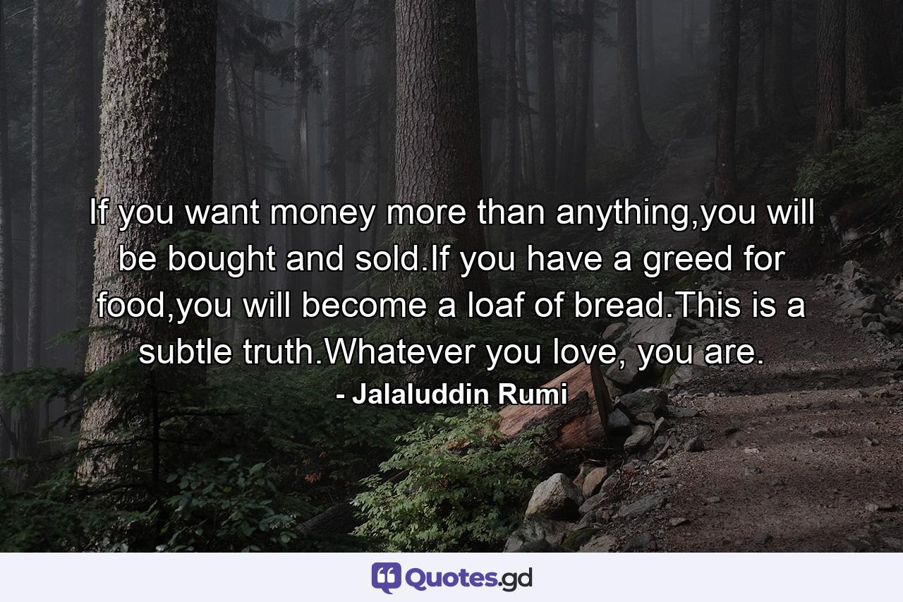 If you want money more than anything,you will be bought and sold.If you have a greed for food,you will become a loaf of bread.This is a subtle truth.Whatever you love, you are. - Quote by Jalaluddin Rumi