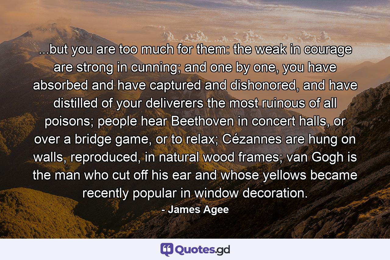 ...but you are too much for them: the weak in courage are strong in cunning; and one by one, you have absorbed and have captured and dishonored, and have distilled of your deliverers the most ruinous of all poisons; people hear Beethoven in concert halls, or over a bridge game, or to relax; Cézannes are hung on walls, reproduced, in natural wood frames; van Gogh is the man who cut off his ear and whose yellows became recently popular in window decoration. - Quote by James Agee