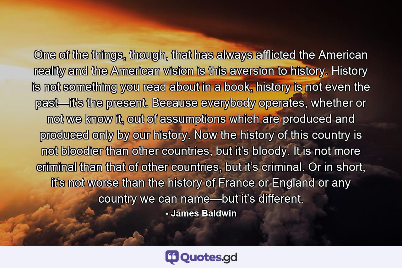 One of the things, though, that has always afflicted the American reality and the American vision is this aversion to history. History is not something you read about in a book, history is not even the past—it’s the present. Because everybody operates, whether or not we know it, out of assumptions which are produced and produced only by our history. Now the history of this country is not bloodier than other countries, but it’s bloody. It is not more criminal than that of other countries, but it’s criminal. Or in short, it’s not worse than the history of France or England or any country we can name—but it’s different. - Quote by James Baldwin