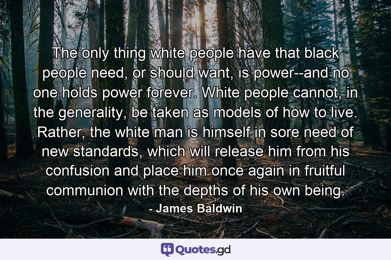 The only thing white people have that black people need, or should want, is power--and no one holds power forever. White people cannot, in the generality, be taken as models of how to live. Rather, the white man is himself in sore need of new standards, which will release him from his confusion and place him once again in fruitful communion with the depths of his own being. - Quote by James Baldwin