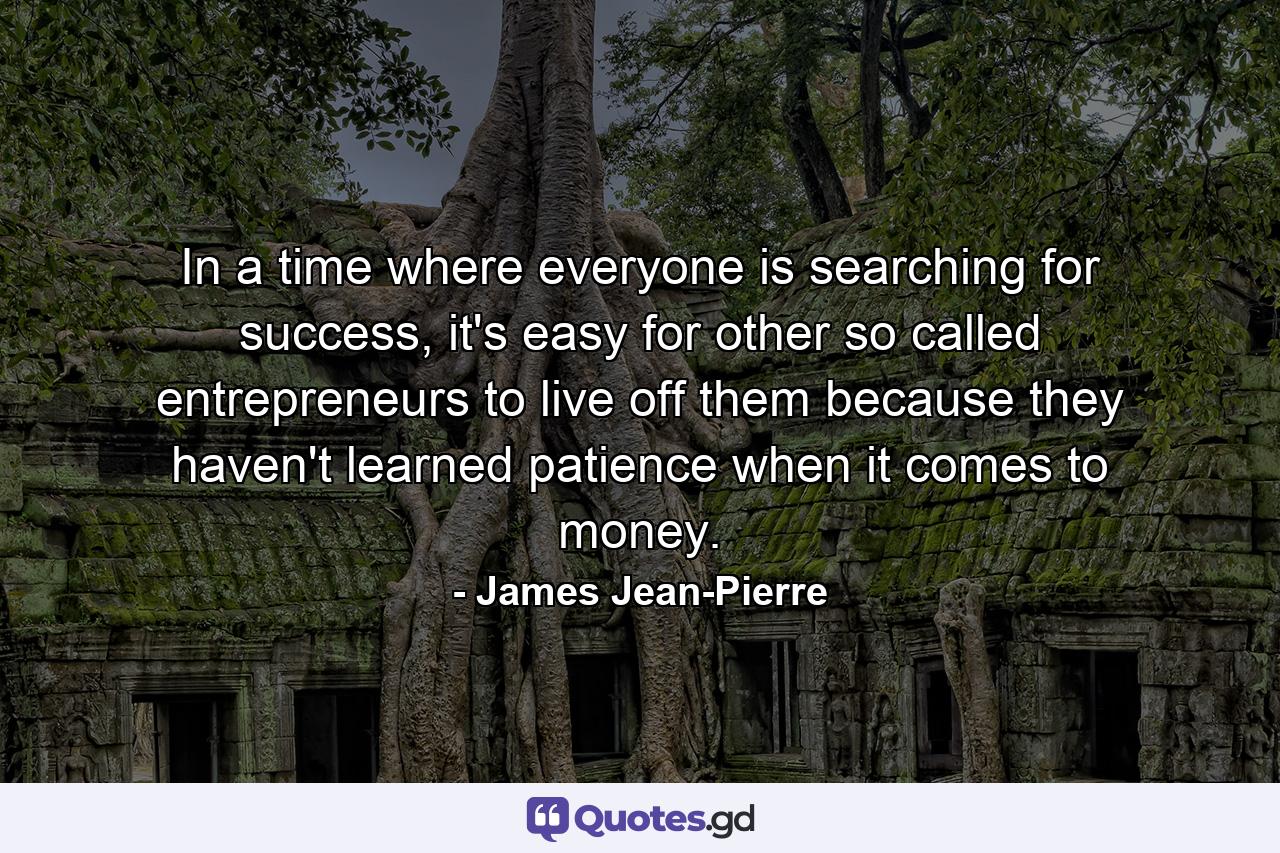 In a time where everyone is searching for success, it's easy for other so called entrepreneurs to live off them because they haven't learned patience when it comes to money. - Quote by James Jean-Pierre