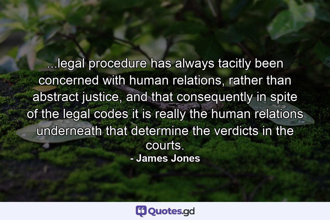 ...legal procedure has always tacitly been concerned with human relations, rather than abstract justice, and that consequently in spite of the legal codes it is really the human relations underneath that determine the verdicts in the courts. - Quote by James Jones