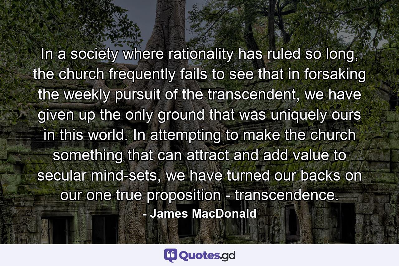 In a society where rationality has ruled so long, the church frequently fails to see that in forsaking the weekly pursuit of the transcendent, we have given up the only ground that was uniquely ours in this world. In attempting to make the church something that can attract and add value to secular mind-sets, we have turned our backs on our one true proposition - transcendence. - Quote by James MacDonald