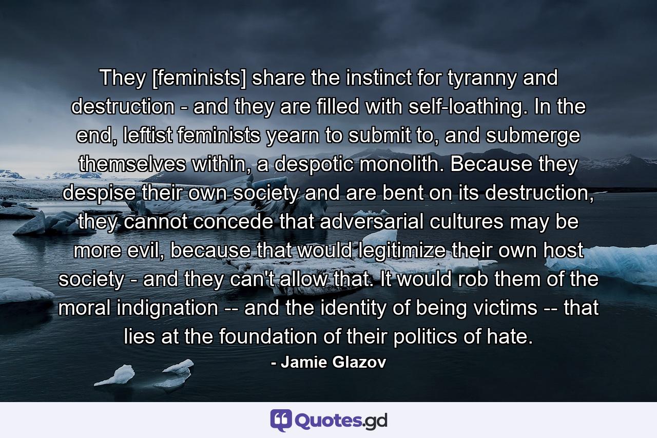 They [feminists] share the instinct for tyranny and destruction - and they are filled with self-loathing. In the end, leftist feminists yearn to submit to, and submerge themselves within, a despotic monolith. Because they despise their own society and are bent on its destruction, they cannot concede that adversarial cultures may be more evil, because that would legitimize their own host society - and they can't allow that. It would rob them of the moral indignation -- and the identity of being victims -- that lies at the foundation of their politics of hate. - Quote by Jamie Glazov