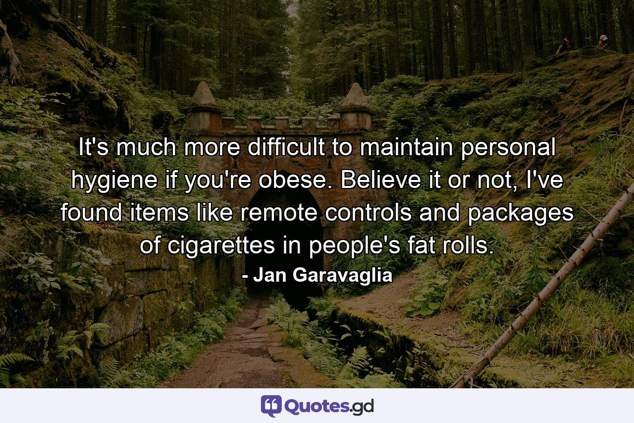 It's much more difficult to maintain personal hygiene if you're obese. Believe it or not, I've found items like remote controls and packages of cigarettes in people's fat rolls. - Quote by Jan Garavaglia