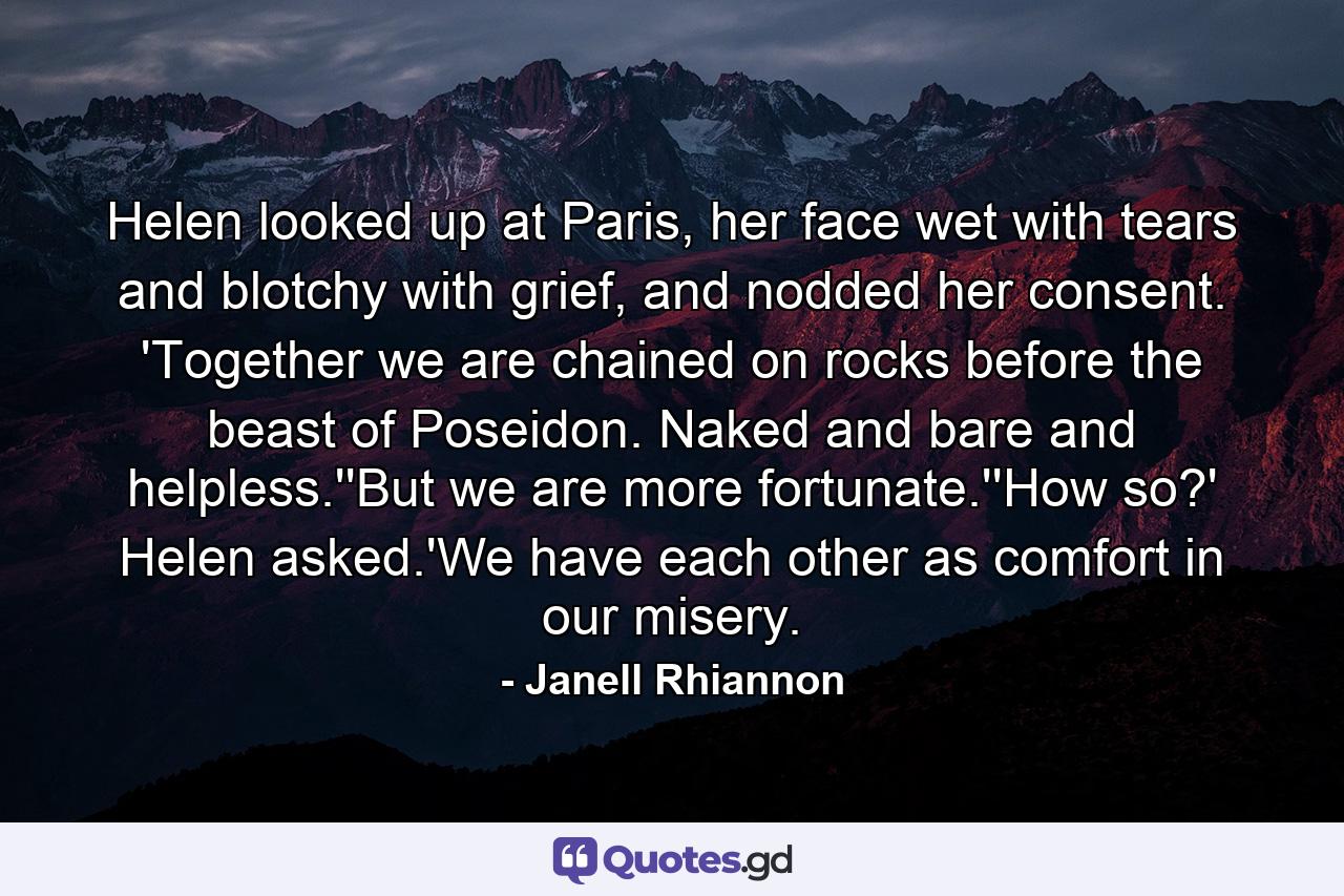 Helen looked up at Paris, her face wet with tears and blotchy with grief, and nodded her consent. 'Together we are chained on rocks before the beast of Poseidon. Naked and bare and helpless.''But we are more fortunate.''How so?' Helen asked.'We have each other as comfort in our misery. - Quote by Janell Rhiannon