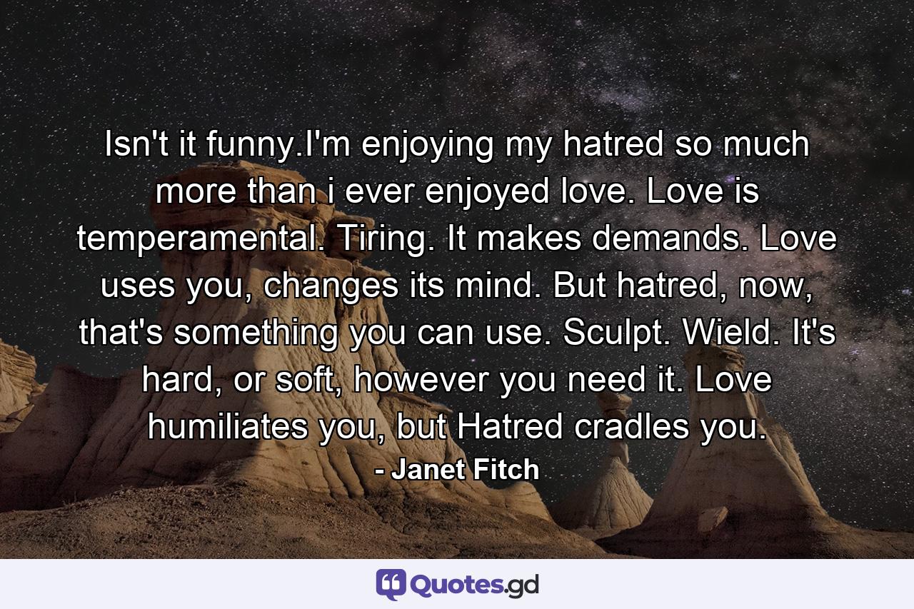 Isn't it funny.I'm enjoying my hatred so much more than i ever enjoyed love. Love is temperamental. Tiring. It makes demands. Love uses you, changes its mind. But hatred, now, that's something you can use. Sculpt. Wield. It's hard, or soft, however you need it. Love humiliates you, but Hatred cradles you. - Quote by Janet Fitch