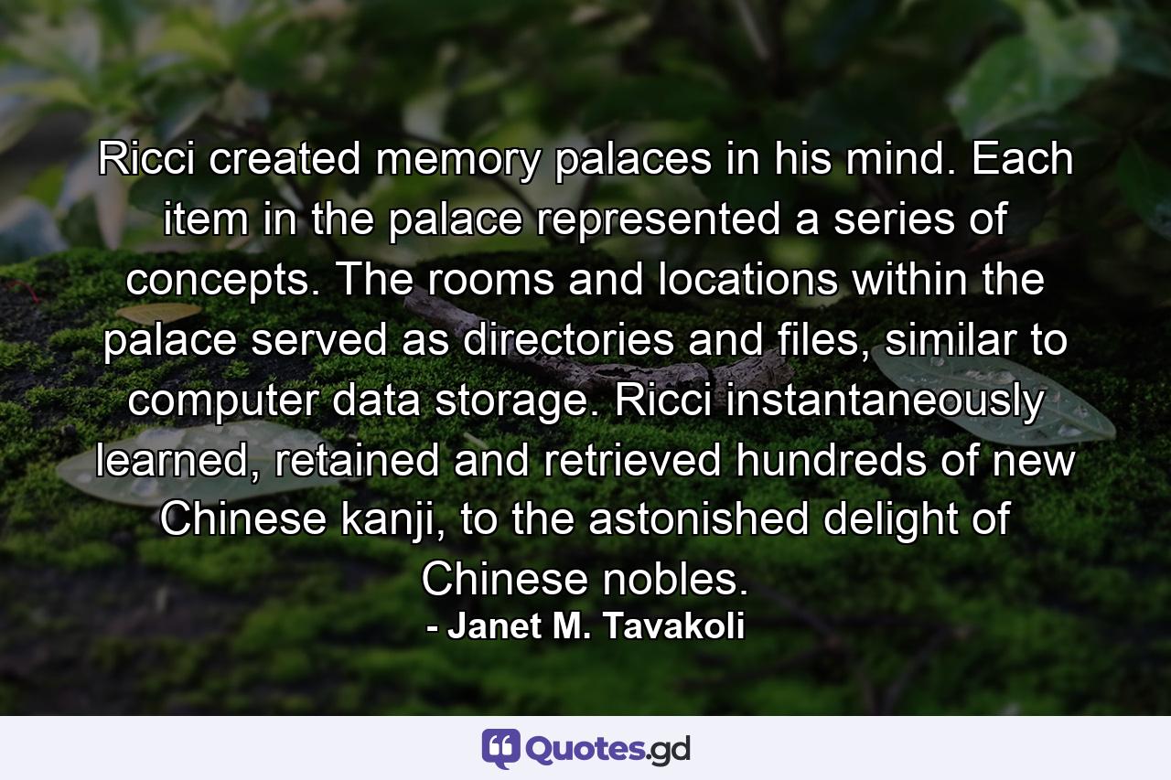 Ricci created memory palaces in his mind. Each item in the palace represented a series of concepts. The rooms and locations within the palace served as directories and files, similar to computer data storage. Ricci instantaneously learned, retained and retrieved hundreds of new Chinese kanji, to the astonished delight of Chinese nobles. - Quote by Janet M. Tavakoli