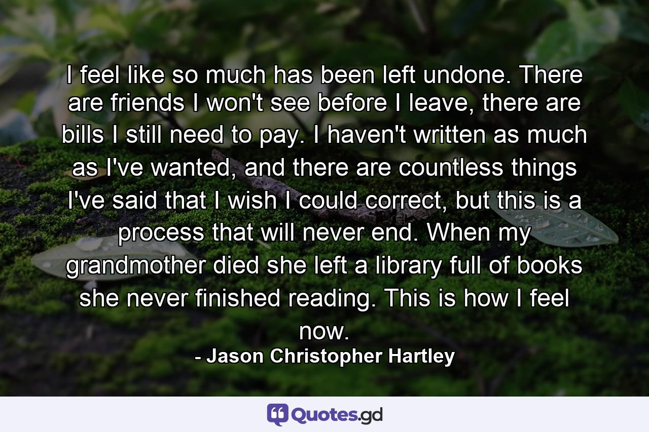 I feel like so much has been left undone. There are friends I won't see before I leave, there are bills I still need to pay. I haven't written as much as I've wanted, and there are countless things I've said that I wish I could correct, but this is a process that will never end. When my grandmother died she left a library full of books she never finished reading. This is how I feel now. - Quote by Jason Christopher Hartley