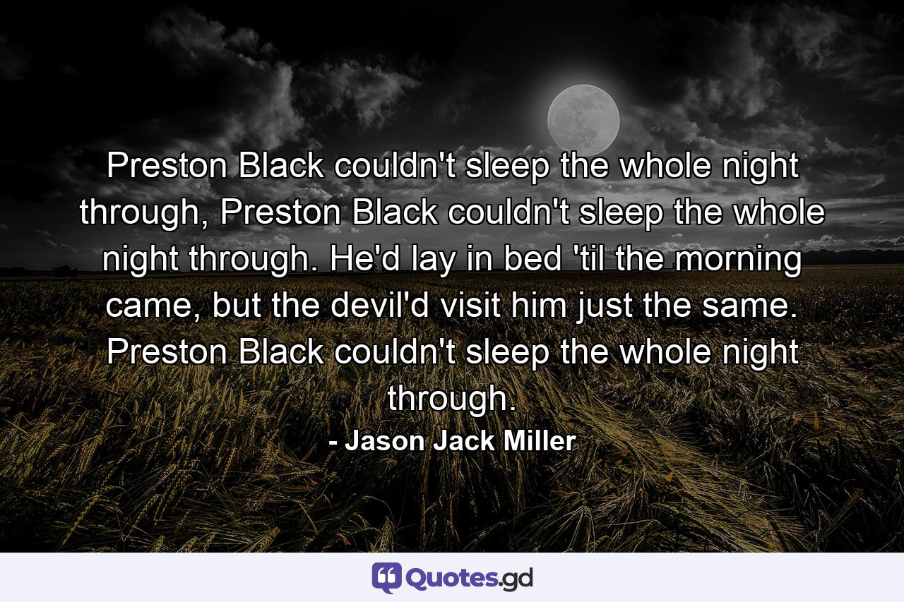 Preston Black couldn't sleep the whole night through, Preston Black couldn't sleep the whole night through. He'd lay in bed 'til the morning came, but the devil'd visit him just the same. Preston Black couldn't sleep the whole night through. - Quote by Jason Jack Miller