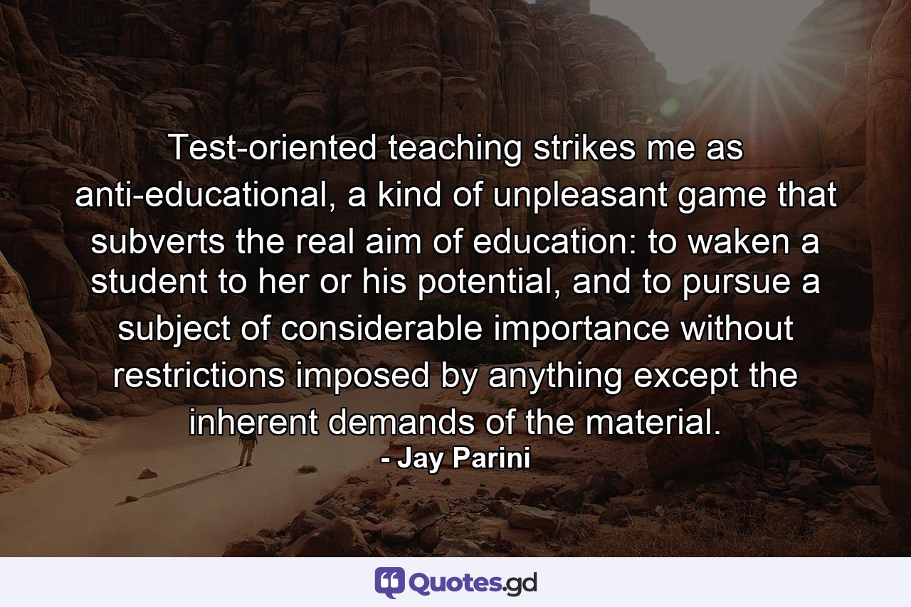 Test-oriented teaching strikes me as anti-educational, a kind of unpleasant game that subverts the real aim of education: to waken a student to her or his potential, and to pursue a subject of considerable importance without restrictions imposed by anything except the inherent demands of the material. - Quote by Jay Parini