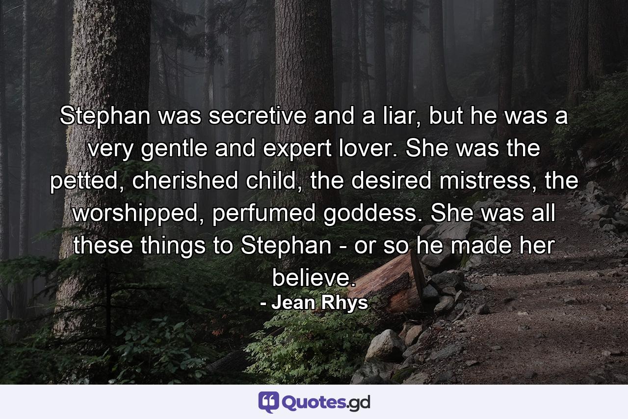 Stephan was secretive and a liar, but he was a very gentle and expert lover. She was the petted, cherished child, the desired mistress, the worshipped, perfumed goddess. She was all these things to Stephan - or so he made her believe. - Quote by Jean Rhys