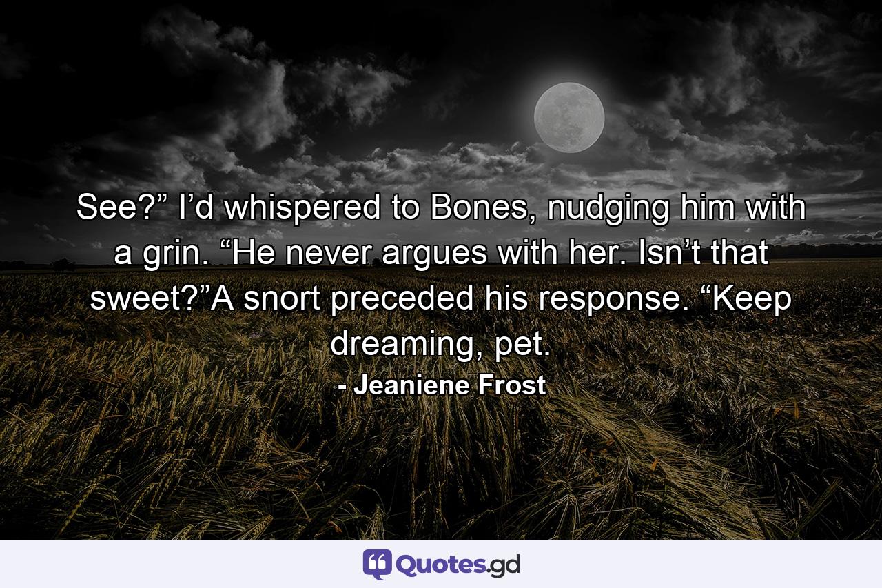 See?” I’d whispered to Bones, nudging him with a grin. “He never argues with her. Isn’t that sweet?”A snort preceded his response. “Keep dreaming, pet. - Quote by Jeaniene Frost