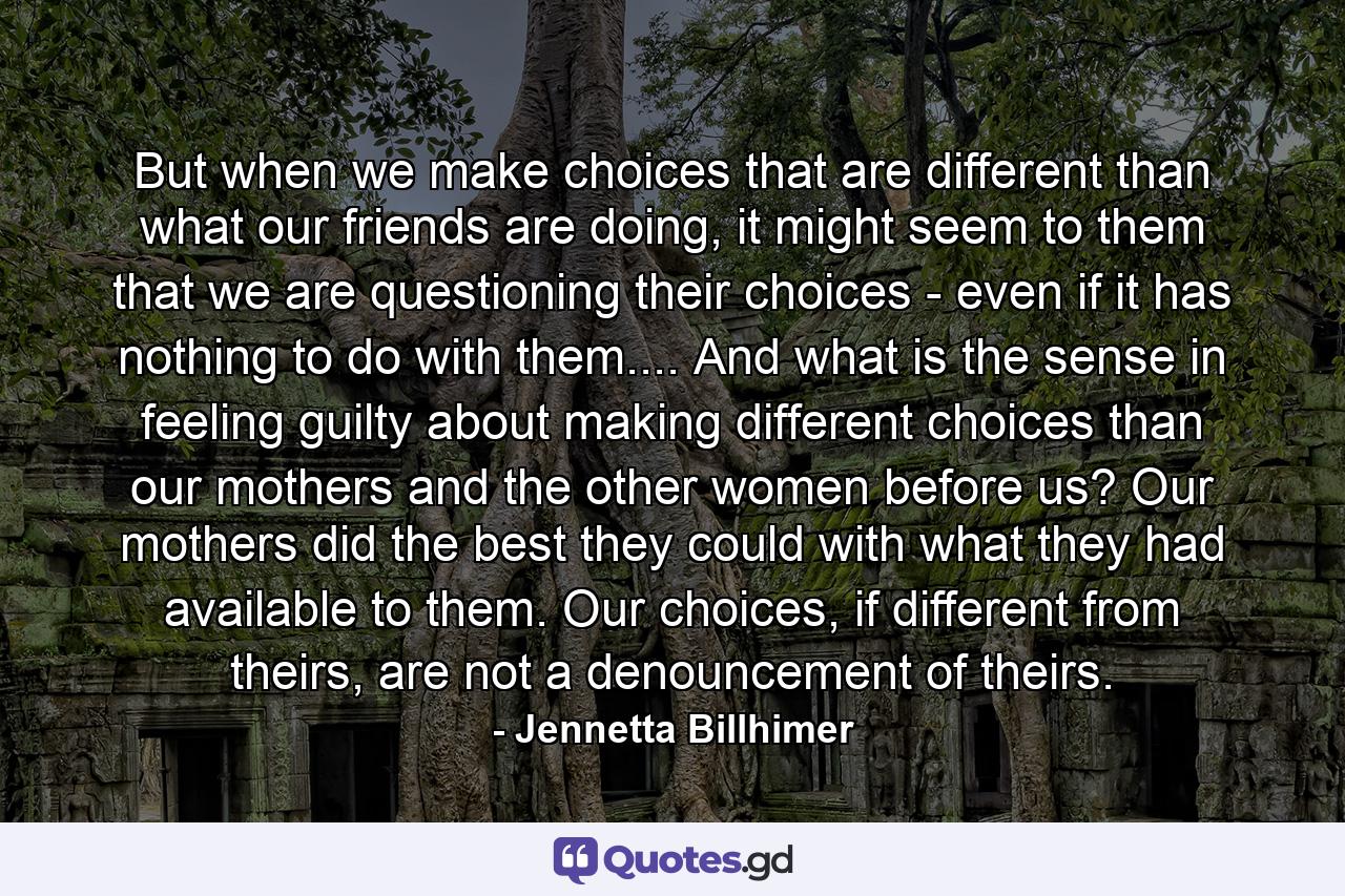 But when we make choices that are different than what our friends are doing, it might seem to them that we are questioning their choices - even if it has nothing to do with them.... And what is the sense in feeling guilty about making different choices than our mothers and the other women before us? Our mothers did the best they could with what they had available to them. Our choices, if different from theirs, are not a denouncement of theirs. - Quote by Jennetta Billhimer