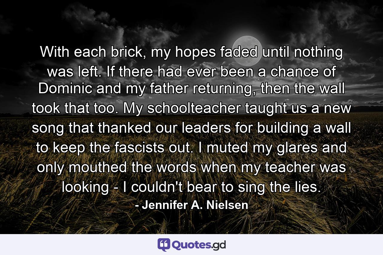 With each brick, my hopes faded until nothing was left. If there had ever been a chance of Dominic and my father returning, then the wall took that too. My schoolteacher taught us a new song that thanked our leaders for building a wall to keep the fascists out. I muted my glares and only mouthed the words when my teacher was looking - I couldn't bear to sing the lies. - Quote by Jennifer A. Nielsen