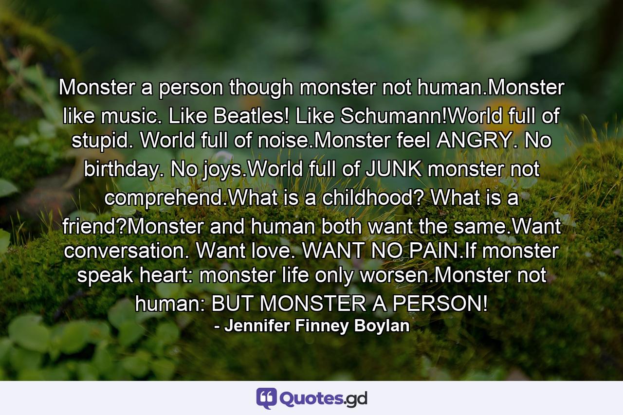 Monster a person though monster not human.Monster like music. Like Beatles! Like Schumann!World full of stupid. World full of noise.Monster feel ANGRY. No birthday. No joys.World full of JUNK monster not comprehend.What is a childhood? What is a friend?Monster and human both want the same.Want conversation. Want love. WANT NO PAIN.If monster speak heart: monster life only worsen.Monster not human: BUT MONSTER A PERSON! - Quote by Jennifer Finney Boylan