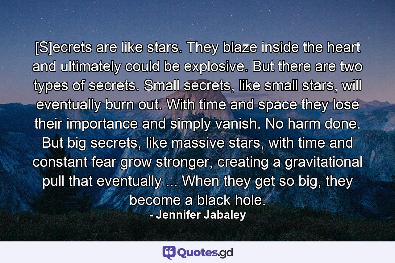 [S]ecrets are like stars. They blaze inside the heart and ultimately could be explosive. But there are two types of secrets. Small secrets, like small stars, will eventually burn out. With time and space they lose their importance and simply vanish. No harm done. But big secrets, like massive stars, with time and constant fear grow stronger, creating a gravitational pull that eventually ... When they get so big, they become a black hole. - Quote by Jennifer Jabaley