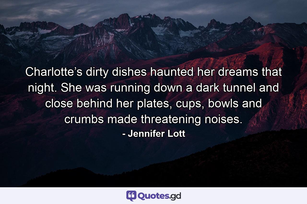 Charlotte’s dirty dishes haunted her dreams that night. She was running down a dark tunnel and close behind her plates, cups, bowls and crumbs made threatening noises. - Quote by Jennifer Lott