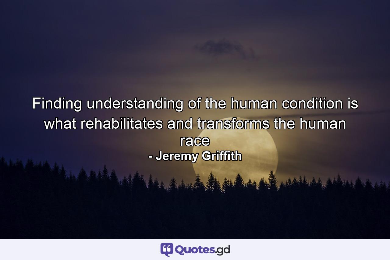 Finding understanding of the human condition is what rehabilitates and transforms the human race - Quote by Jeremy Griffith