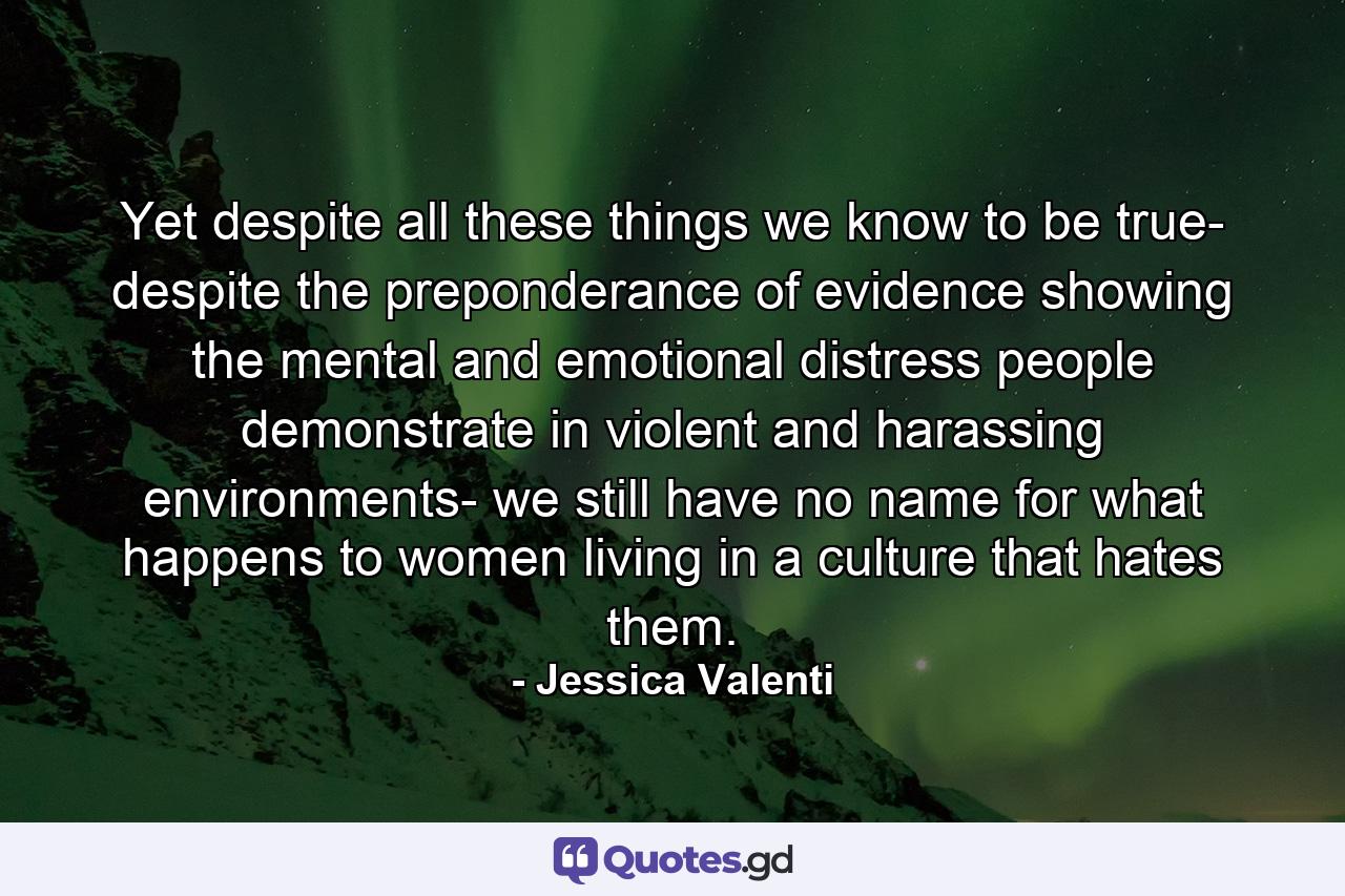 Yet despite all these things we know to be true- despite the preponderance of evidence showing the mental and emotional distress people demonstrate in violent and harassing environments- we still have no name for what happens to women living in a culture that hates them. - Quote by Jessica Valenti