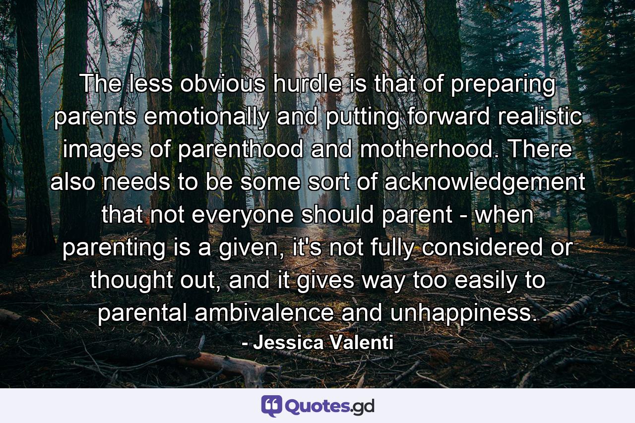 The less obvious hurdle is that of preparing parents emotionally and putting forward realistic images of parenthood and motherhood. There also needs to be some sort of acknowledgement that not everyone should parent - when parenting is a given, it's not fully considered or thought out, and it gives way too easily to parental ambivalence and unhappiness. - Quote by Jessica Valenti