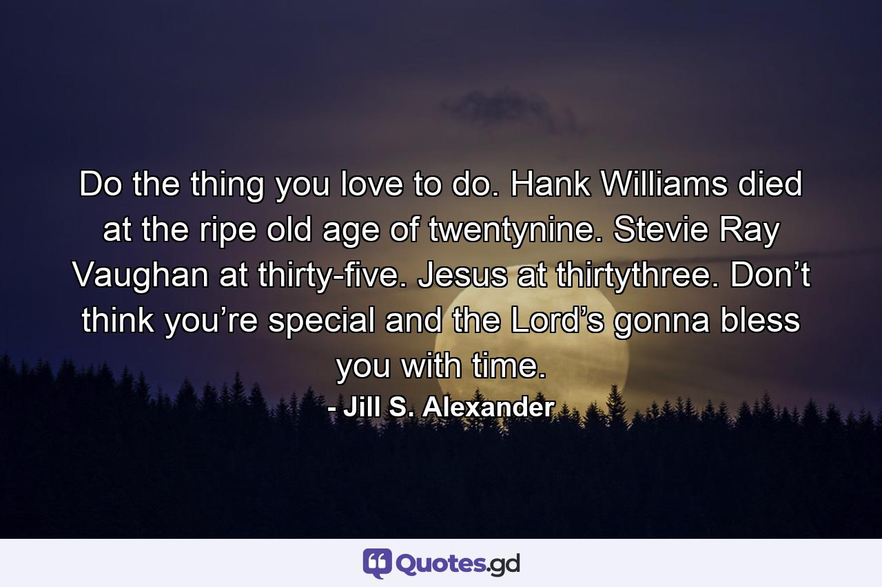 Do the thing you love to do. Hank Williams died at the ripe old age of twentynine. Stevie Ray Vaughan at thirty-five. Jesus at thirtythree. Don’t think you’re special and the Lord’s gonna bless you with time. - Quote by Jill S. Alexander