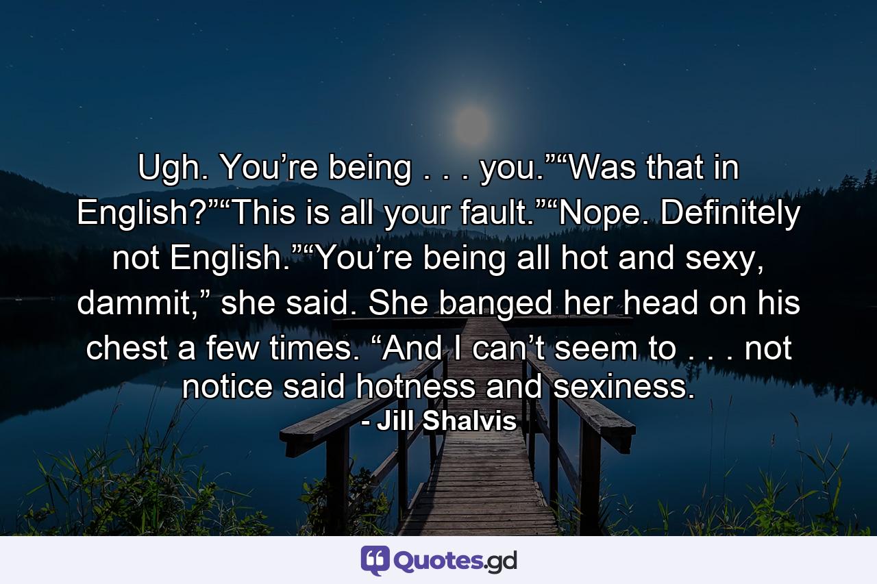 Ugh. You’re being . . . you.”“Was that in English?”“This is all your fault.”“Nope. Definitely not English.”“You’re being all hot and sexy, dammit,” she said. She banged her head on his chest a few times. “And I can’t seem to . . . not notice said hotness and sexiness. - Quote by Jill Shalvis