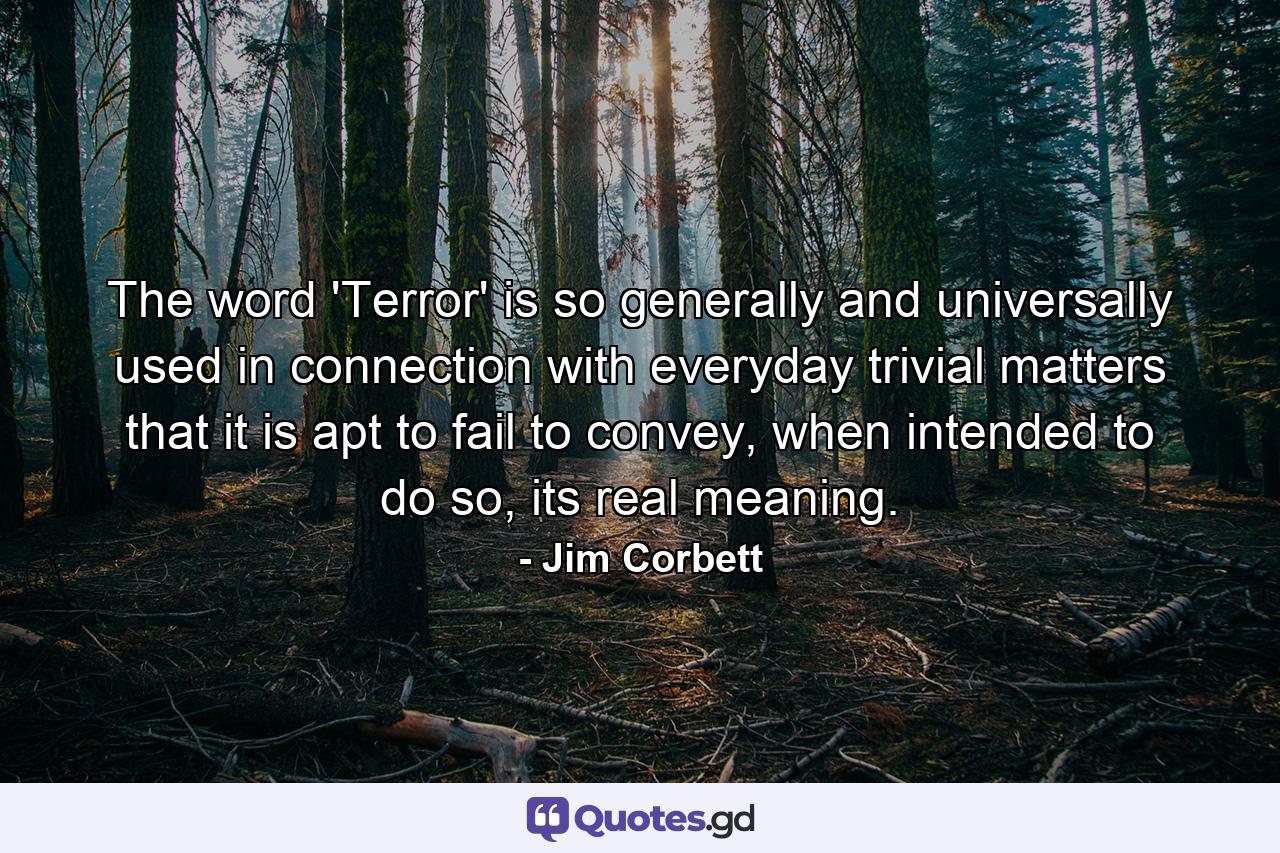 The word 'Terror' is so generally and universally used in connection with everyday trivial matters that it is apt to fail to convey, when intended to do so, its real meaning. - Quote by Jim Corbett