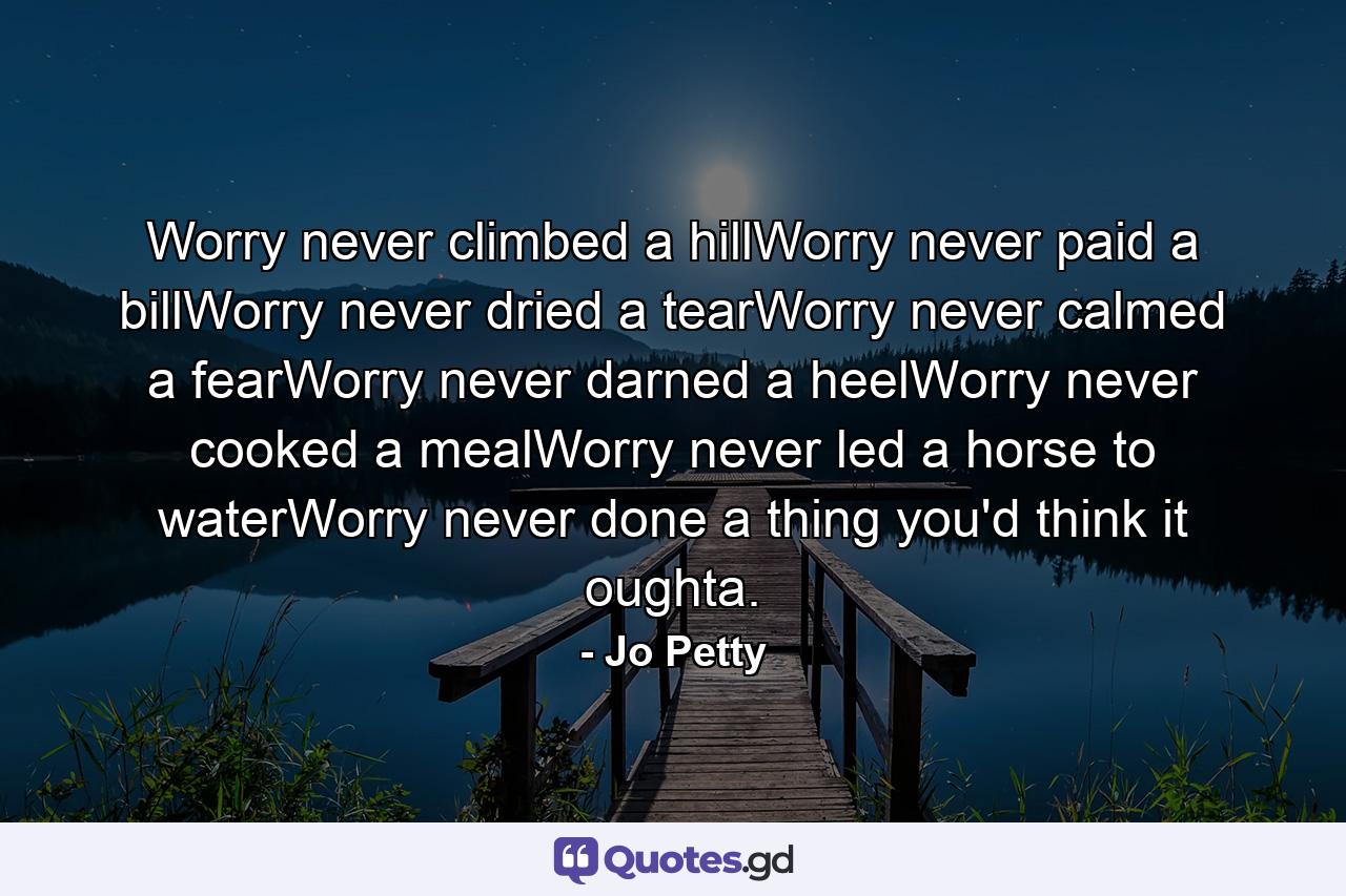 Worry never climbed a hillWorry never paid a billWorry never dried a tearWorry never calmed a fearWorry never darned a heelWorry never cooked a mealWorry never led a horse to waterWorry never done a thing you'd think it oughta. - Quote by Jo Petty