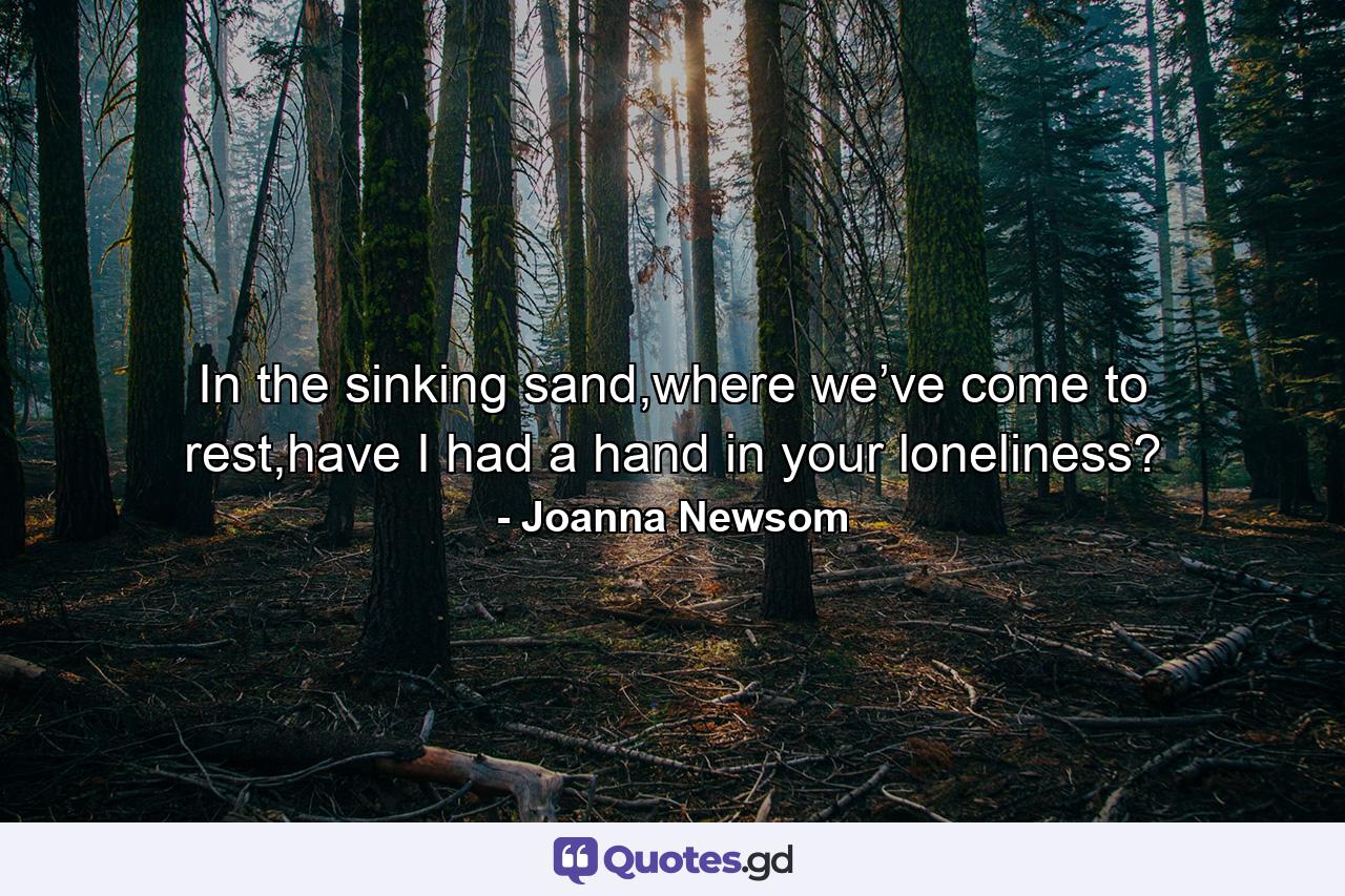 In the sinking sand,where we’ve come to rest,have I had a hand in your loneliness? - Quote by Joanna Newsom