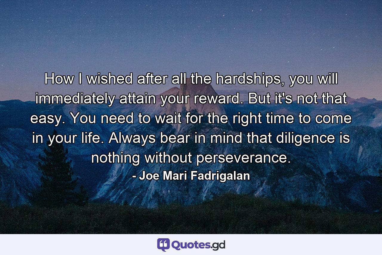 How I wished after all the hardships, you will immediately attain your reward. But it's not that easy. You need to wait for the right time to come in your life. Always bear in mind that diligence is nothing without perseverance. - Quote by Joe Mari Fadrigalan