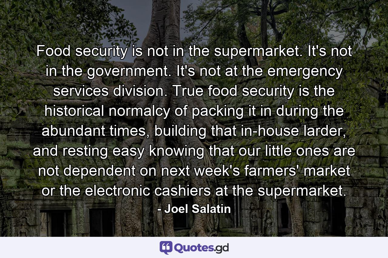 Food security is not in the supermarket. It's not in the government. It's not at the emergency services division. True food security is the historical normalcy of packing it in during the abundant times, building that in-house larder, and resting easy knowing that our little ones are not dependent on next week's farmers' market or the electronic cashiers at the supermarket. - Quote by Joel Salatin