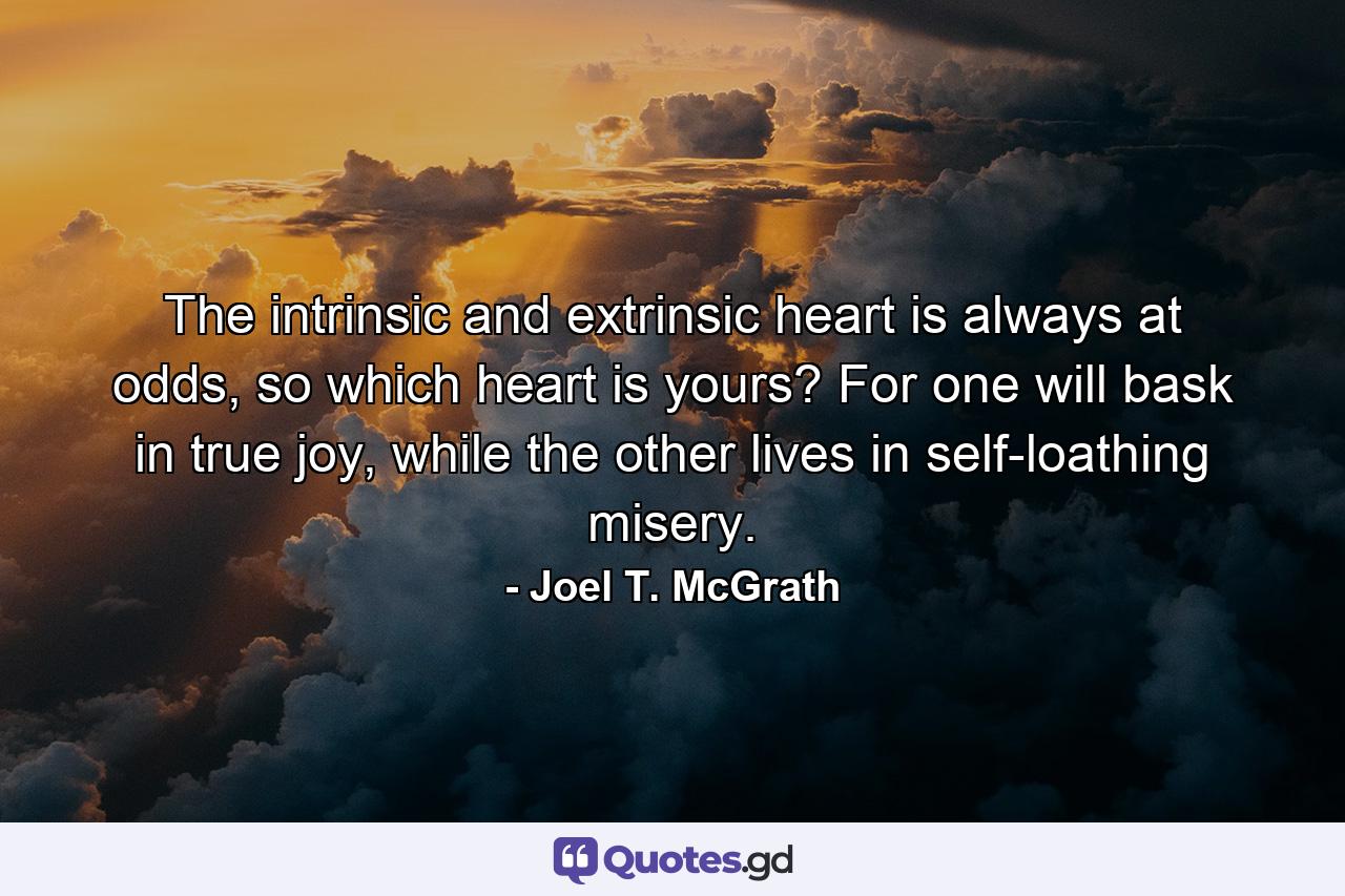 The intrinsic and extrinsic heart is always at odds, so which heart is yours? For one will bask in true joy, while the other lives in self-loathing misery. - Quote by Joel T. McGrath